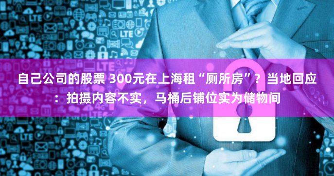 自己公司的股票 300元在上海租“厕所房”？当地回应：拍摄内容不实，马桶后铺位实为储物间