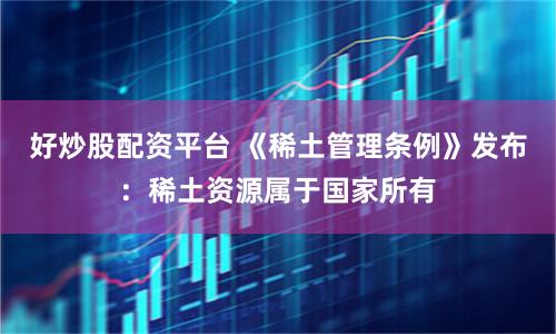 好炒股配资平台 《稀土管理条例》发布：稀土资源属于国家所有