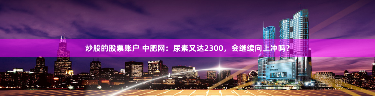 炒股的股票账户 中肥网：尿素又达2300，会继续向上冲吗？