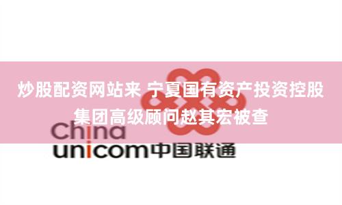 炒股配资网站来 宁夏国有资产投资控股集团高级顾问赵其宏被查