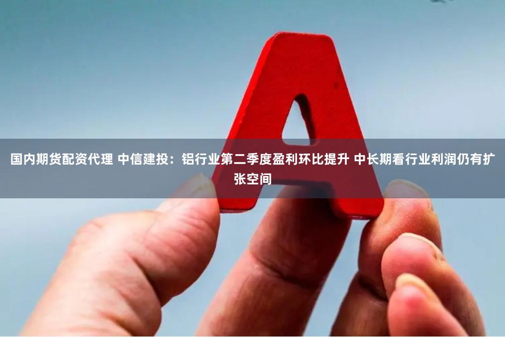 国内期货配资代理 中信建投：铝行业第二季度盈利环比提升 中长期看行业利润仍有扩张空间
