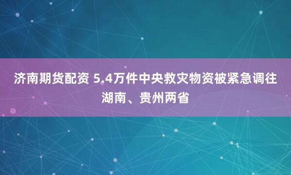 济南期货配资 5.4万件中央救灾物资被紧急调往湖南、贵州两省