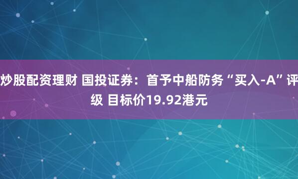 炒股配资理财 国投证券:首予中船防务“买入-A”评级 目标价19.92港元