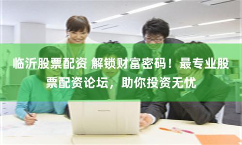 临沂股票配资 解锁财富密码！最专业股票配资论坛，助你投资无忧